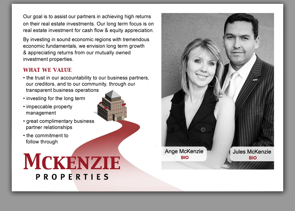 Mckenzie Properties - Our goal is to assist our partners in achieving high returns on their real estate investments. Our long term focus is on real estate investment for cash flow & equity appreciation.  By investing in sound economic regions with tremendous economic fundamentals, we envision long term growth & appreciating returns from our mutually owned investment properties. what we value  • the trust in our accountability to our business partners, our creditors, and to our community, through our transparent business operations • investing for the long term • impeccable property management • great complimentary business partner relationships • the commitment to follow through
